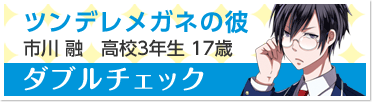 『ダブルチェック』ツンデレメガネの彼　市川 融　高校3年生 17歳