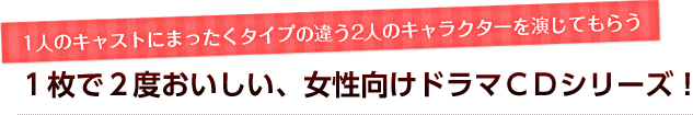 1人のキャストにまったくタイプの違う2人のキャラクターを演じてもらう１枚で２度おいしい、女性向けドラマＣＤシリーズ！