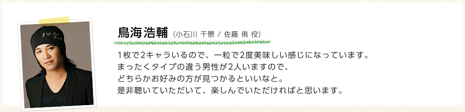 鳥海浩輔「1枚で2キャラいるので、一粒で2度美味しい感じになっています。 まったくタイプの違う男性が2人いますので、どちらかお好みの方が見つかるといいなと。是非聴いていただいて、楽しんでいただければと思います。」