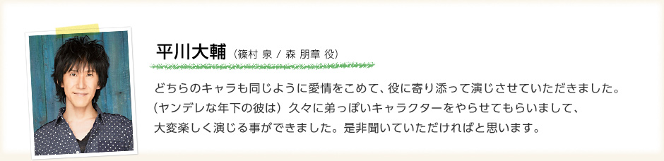 平川大輔「どちらのキャラも同じように愛情をこめて、役に寄り添って演じさせていただきました。（ヤンデレな年下の彼は）久々に弟っぽいキャラクターをやらせてもらいまして、大変楽しく演じる事ができました。是非聞いていただければと思います。」