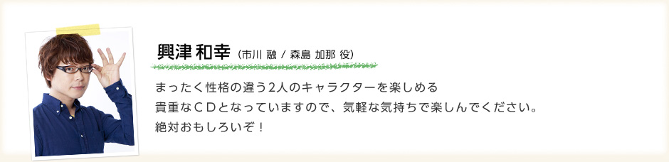 興津和幸「まったく性格の違う2人のキャラクターを楽しめる貴重なＣＤとなっていますので、気軽な気持ちで楽しんでください。絶対おもしろいぞ！」