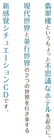 翡翠樓というちょっと不思議なホテルを起点に、現代世界と並行世界（パラレルワールド）の２つの世界を行き来する新感覚シチュエーションＣＤです。