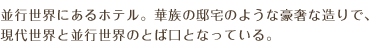 並行世界にあるホテル。華族の邸宅のような豪奢な造りで、現代世界と並行世界のとば口となっている。