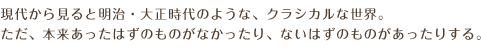 現代から見ると明治・大正時代のような、クラシカルな世界。ただ、本来あったはずのものがなかったり、ないはずのものがあったりする。