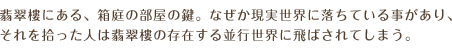 翡翠樓にある、箱庭の部屋の鍵。なぜか現実世界に落ちている事があり、それを拾った人は翡翠樓の存在する並行世界に飛ばされてしまう。