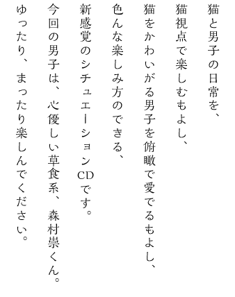 猫と男子の日常を、猫視点で楽しむもよし、猫をかわいがる男子を俯瞰で愛でるもよし、色んな楽しみ方のできる、新感覚のシチュエーションCDです。今回の男子は、心優しい草食系、森村崇くん。ゆったり、まったり楽しんでください。