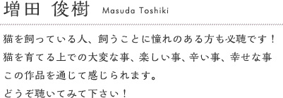 増田俊樹「猫を飼っている人、飼うことに憧れのある方も必聴です！猫を育てる上での大変な事、楽しい事、辛い事、幸せな事、この作品を通じて感じられます。どうぞ聴いてみて下さい！」