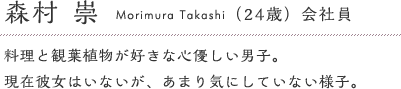 森村崇（24歳）会社員　料理と観葉植物が好きな心優しい男子。現在彼女はいないが、あまり気にしていない様子。